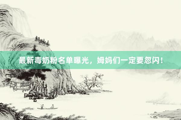 最新毒奶粉名单曝光，姆妈们一定要忽闪！